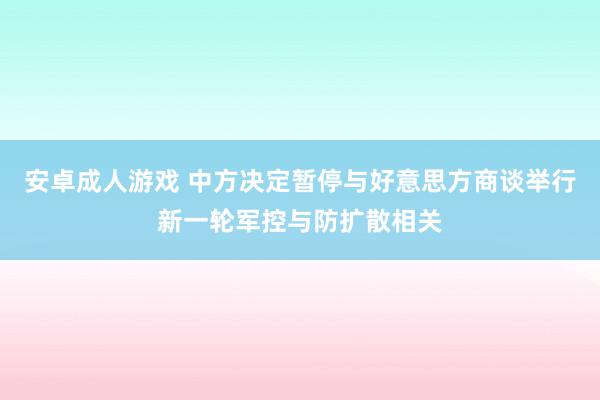 安卓成人游戏 中方决定暂停与好意思方商谈举行新一轮军控与防扩散相关