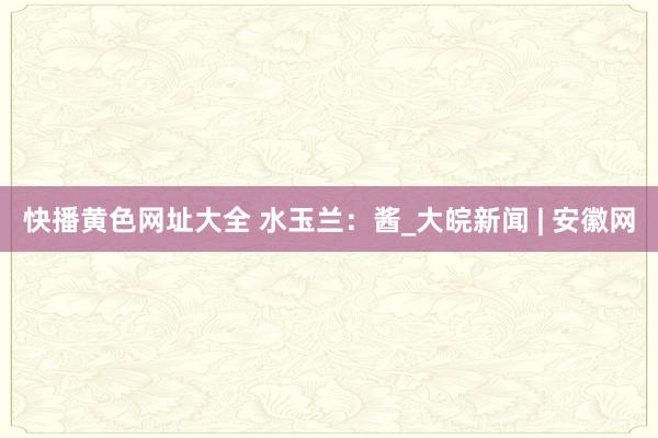 快播黄色网址大全 水玉兰：酱_大皖新闻 | 安徽网