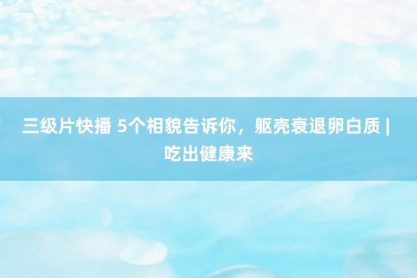 三级片快播 5个相貌告诉你，躯壳衰退卵白质 | 吃出健康来
