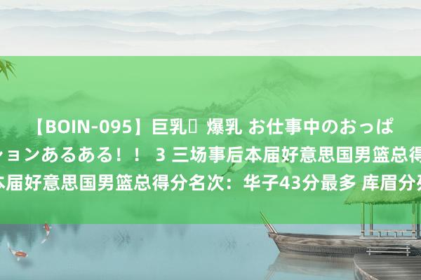 【BOIN-095】巨乳・爆乳 お仕事中のおっぱいがあたるシチュエーションあるある！！ 3 三场事后本届好意思国男篮总得分名次：华子43分最多 库眉分列二三