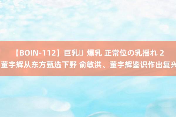 【BOIN-112】巨乳・爆乳 正常位の乳揺れ 2 董宇辉从东方甄选下野 俞敏洪、董宇辉鉴识作出复兴