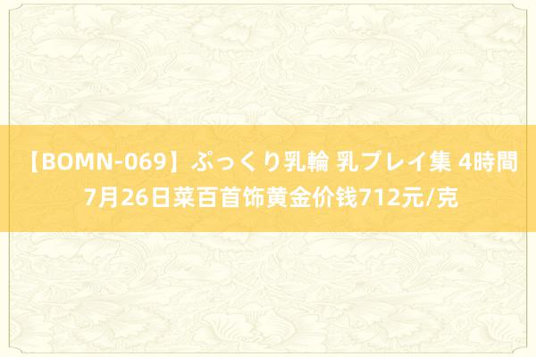 【BOMN-069】ぷっくり乳輪 乳プレイ集 4時間 7月26日菜百首饰黄金价钱712元/克