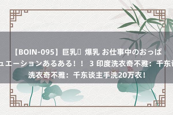 【BOIN-095】巨乳・爆乳 お仕事中のおっぱいがあたるシチュエーションあるある！！ 3 印度洗衣奇不雅：千东谈主手洗20万衣！
