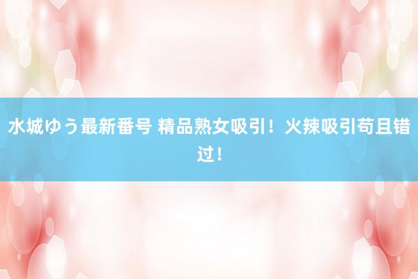 水城ゆう最新番号 精品熟女吸引！火辣吸引苟且错过！