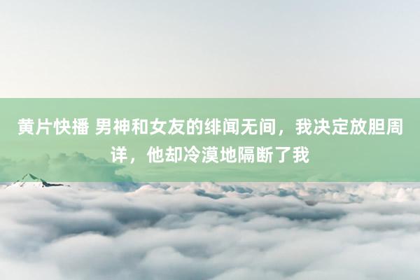 黄片快播 男神和女友的绯闻无间，我决定放胆周详，他却冷漠地隔断了我
