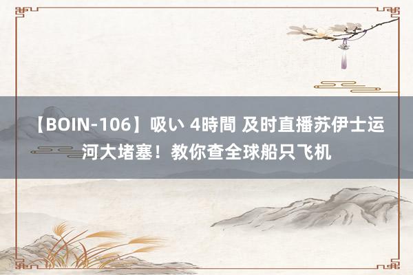【BOIN-106】吸い 4時間 及时直播苏伊士运河大堵塞！教你查全球船只飞机
