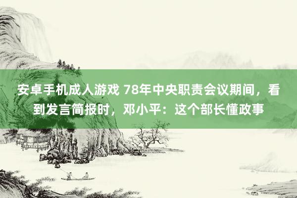 安卓手机成人游戏 78年中央职责会议期间，看到发言简报时，邓小平：这个部长懂政事