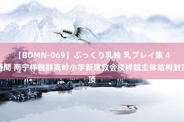 【BOMN-069】ぷっくり乳輪 乳プレイ集 4時間 南宁样貌群高岭小学新建教会楼样貌主体结构封顶