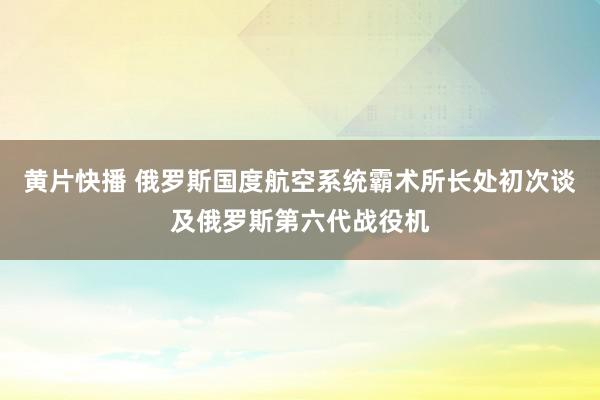 黄片快播 俄罗斯国度航空系统霸术所长处初次谈及俄罗斯第六代战役机