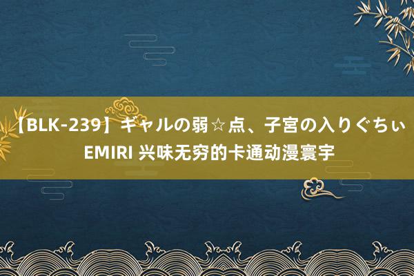 【BLK-239】ギャルの弱☆点、子宮の入りぐちぃ EMIRI 兴味无穷的卡通动漫寰宇