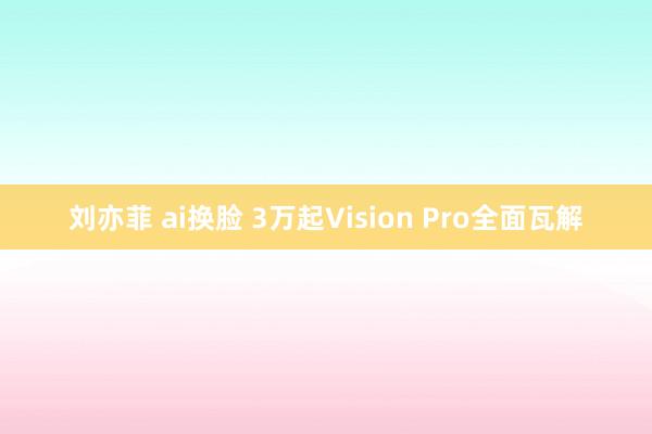 刘亦菲 ai换脸 3万起Vision Pro全面瓦解