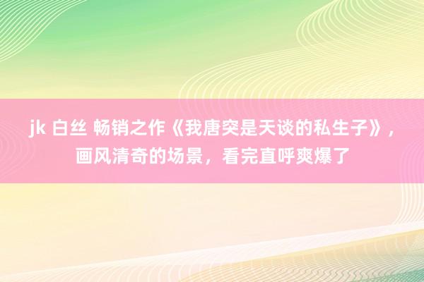 jk 白丝 畅销之作《我唐突是天谈的私生子》，画风清奇的场景，看完直呼爽爆了