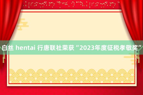 白丝 hentai 行唐联社荣获“2023年度征税孝敬奖”