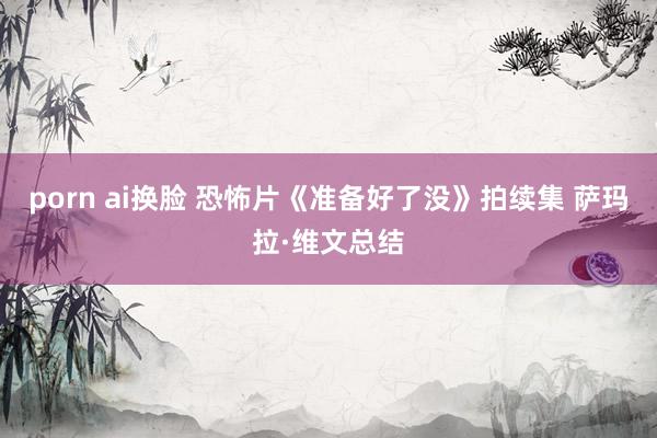 porn ai换脸 恐怖片《准备好了没》拍续集 萨玛拉·维文总结