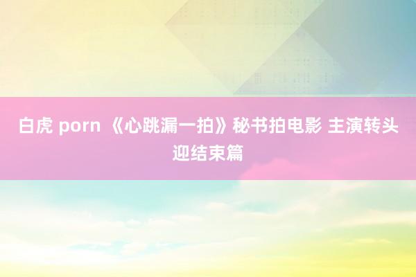 白虎 porn 《心跳漏一拍》秘书拍电影 主演转头迎结束篇