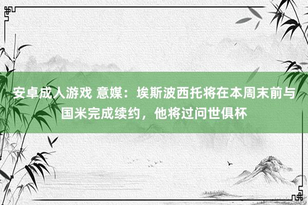 安卓成人游戏 意媒：埃斯波西托将在本周末前与国米完成续约，他将过问世俱杯