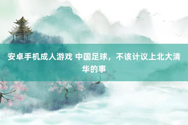 安卓手机成人游戏 中国足球，不该计议上北大清华的事