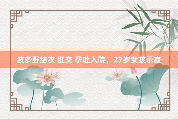 波多野结衣 肛交 孕吐入院，27岁女孩示寂