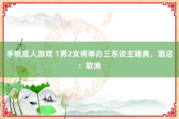 手机成人游戏 1男2女将举办三东谈主婚典，酒店：取消