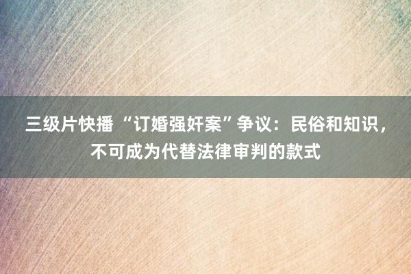 三级片快播 “订婚强奸案”争议：民俗和知识，不可成为代替法律审判的款式