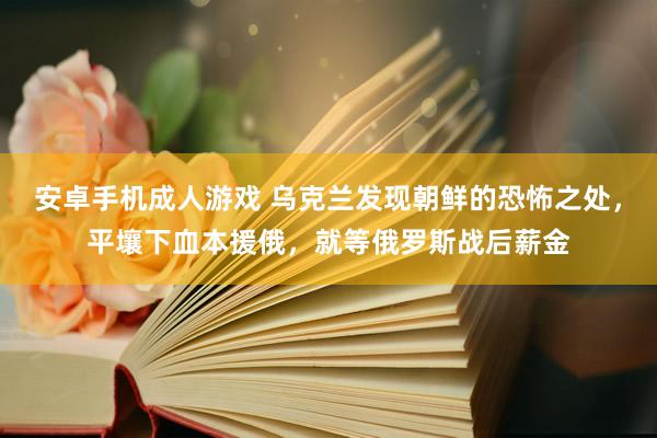 安卓手机成人游戏 乌克兰发现朝鲜的恐怖之处，平壤下血本援俄，就等俄罗斯战后薪金