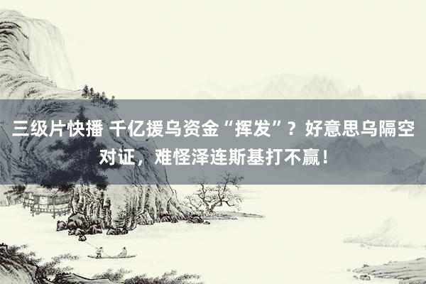 三级片快播 千亿援乌资金“挥发”？好意思乌隔空对证，难怪泽连斯基打不赢！