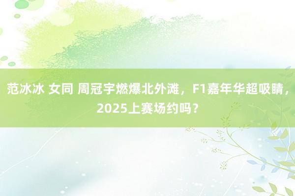 范冰冰 女同 周冠宇燃爆北外滩，F1嘉年华超吸睛，2025上赛场约吗？