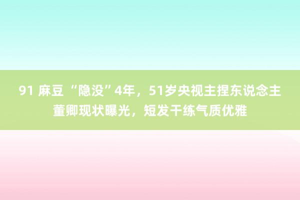 91 麻豆 “隐没”4年，51岁央视主捏东说念主董卿现状曝光，短发干练气质优雅