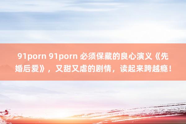 91porn 91porn 必须保藏的良心演义《先婚后爱》，又甜又虐的剧情，读起来跨越瘾！