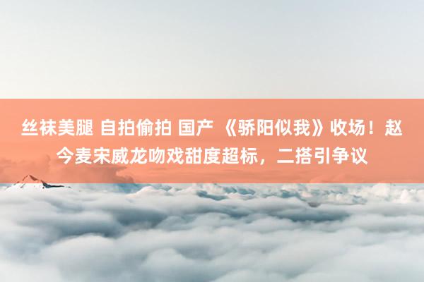 丝袜美腿 自拍偷拍 国产 《骄阳似我》收场！赵今麦宋威龙吻戏甜度超标，二搭引争议