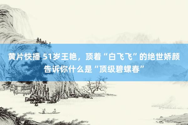 黄片快播 51岁王艳，顶着“白飞飞”的绝世娇颜告诉你什么是“顶级碧螺春”