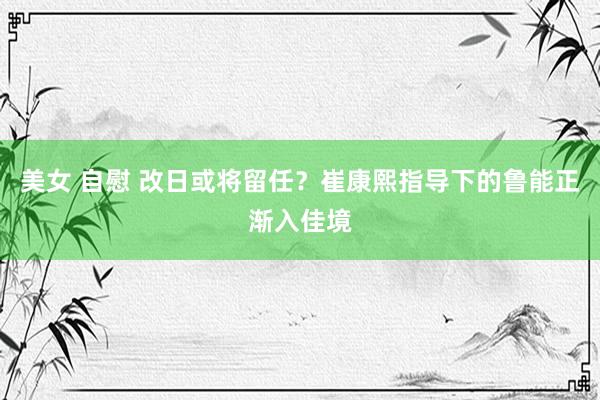 美女 自慰 改日或将留任？崔康熙指导下的鲁能正渐入佳境