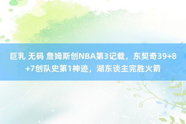 巨乳 无码 詹姆斯创NBA第3记载，东契奇39+8+7创队史第1神迹，湖东谈主完胜火箭