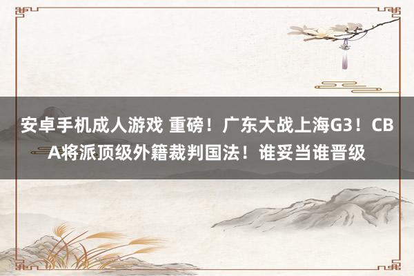 安卓手机成人游戏 重磅！广东大战上海G3！CBA将派顶级外籍裁判国法！谁妥当谁晋级