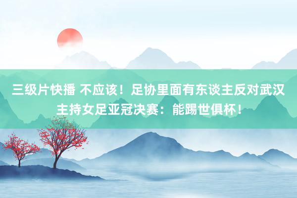 三级片快播 不应该！足协里面有东谈主反对武汉主持女足亚冠决赛：能踢世俱杯！