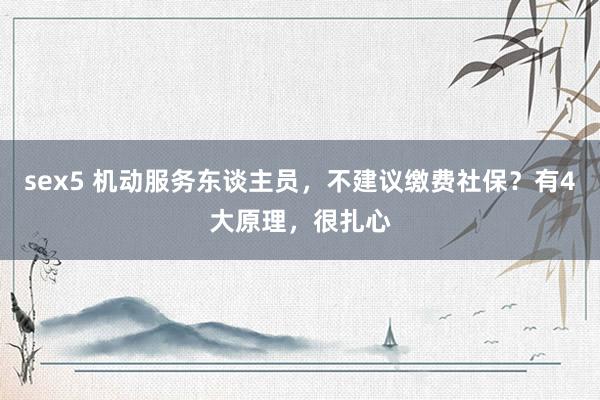 sex5 机动服务东谈主员，不建议缴费社保？有4大原理，很扎心