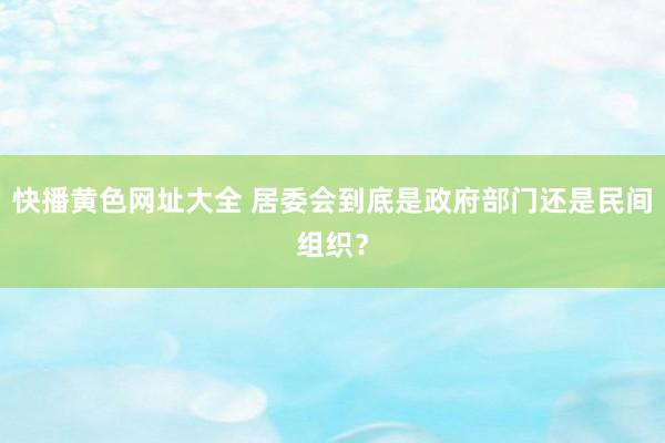 快播黄色网址大全 居委会到底是政府部门还是民间组织？