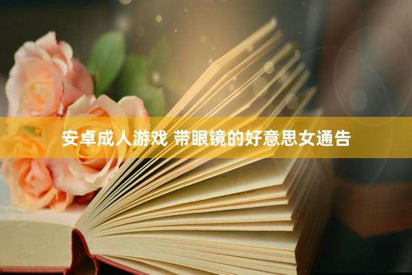 安卓成人游戏 带眼镜的好意思女通告