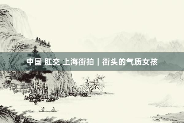 中国 肛交 上海街拍｜街头的气质女孩
