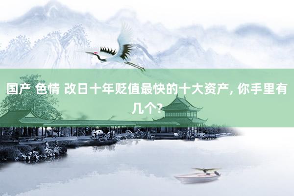 国产 色情 改日十年贬值最快的十大资产, 你手里有几个?
