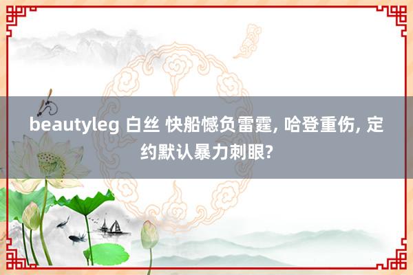 beautyleg 白丝 快船憾负雷霆, 哈登重伤, 定约默认暴力刺眼?