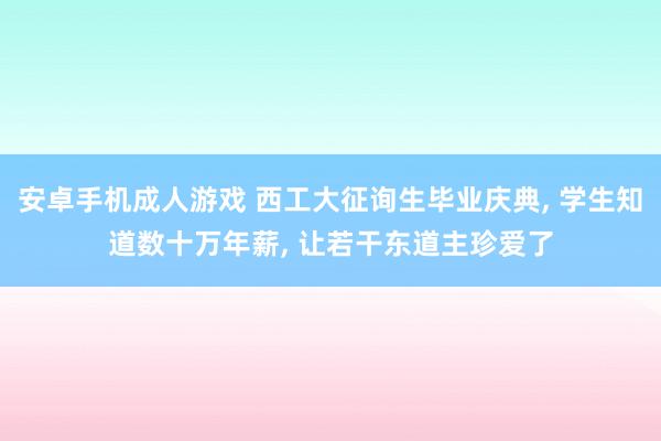 安卓手机成人游戏 西工大征询生毕业庆典, 学生知道数十万年薪, 让若干东道主珍爱了