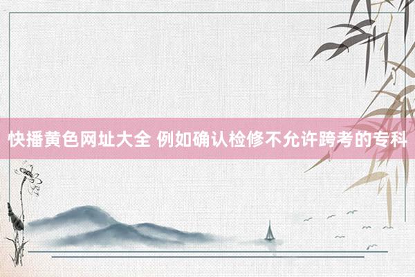 快播黄色网址大全 例如确认检修不允许跨考的专科