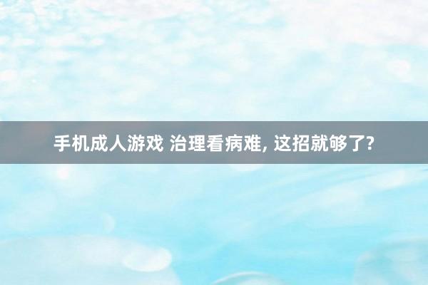 手机成人游戏 治理看病难, 这招就够了?