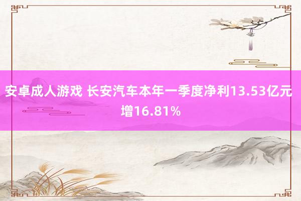 安卓成人游戏 长安汽车本年一季度净利13.53亿元 增16.81%