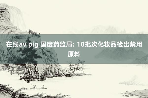 在线av pig 国度药监局: 10批次化妆品检出禁用原料