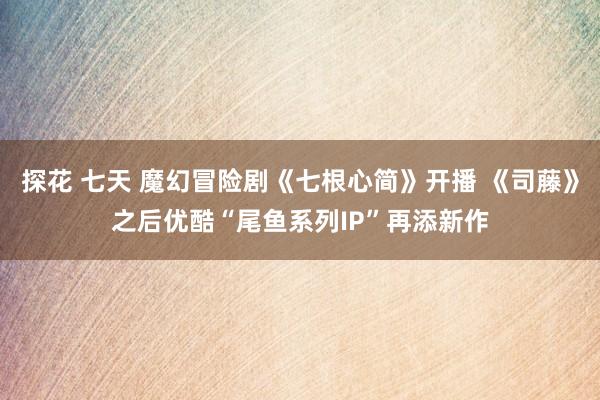 探花 七天 魔幻冒险剧《七根心简》开播 《司藤》之后优酷“尾鱼系列IP”再添新作