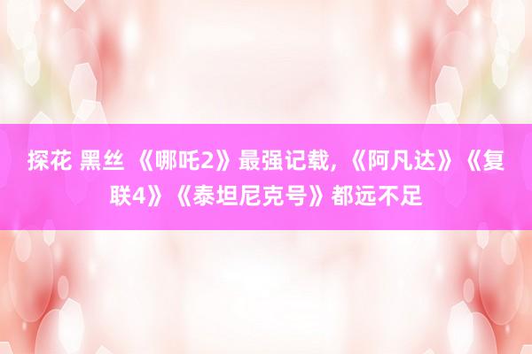 探花 黑丝 《哪吒2》最强记载, 《阿凡达》《复联4》《泰坦尼克号》都远不足