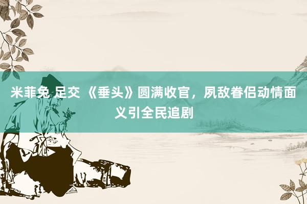 米菲兔 足交 《垂头》圆满收官，夙敌眷侣动情面义引全民追剧