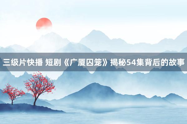 三级片快播 短剧《广厦囚笼》揭秘54集背后的故事